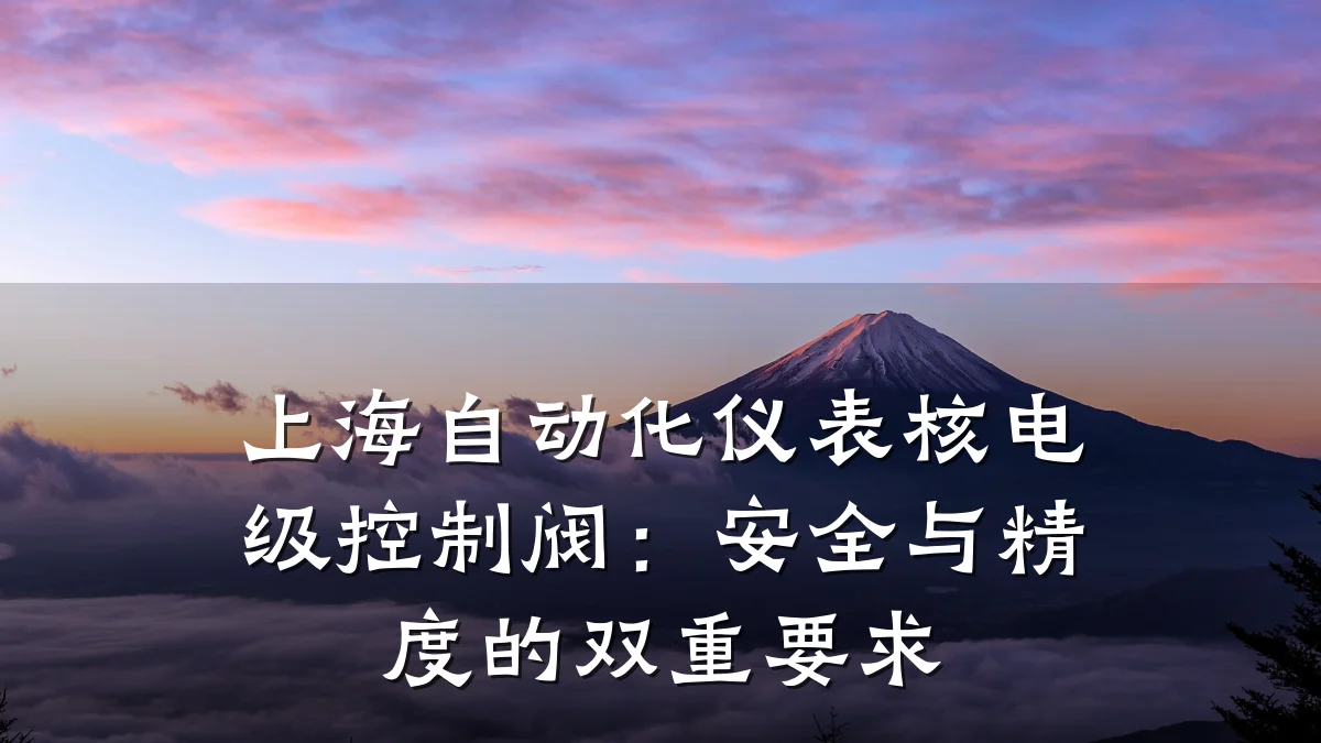 上海自动化仪表核电级控制阀:安全与精度的双重要求
